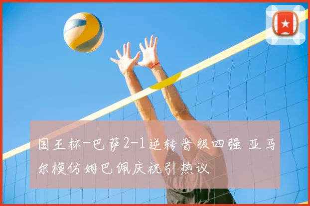 国王杯-巴萨2-1逆转晋级四强 亚马尔模仿姆巴佩庆祝引热议