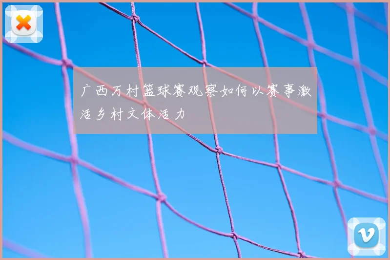 广西万村篮球赛观察如何以赛事激活乡村文体活力
