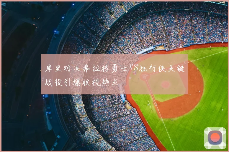库里对决弗拉格勇士VS独行侠关键战役引爆收视热点