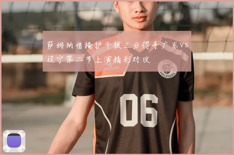 萨姆纳借掩护干拔三分得手广东vs辽宁第二节上演精彩对攻