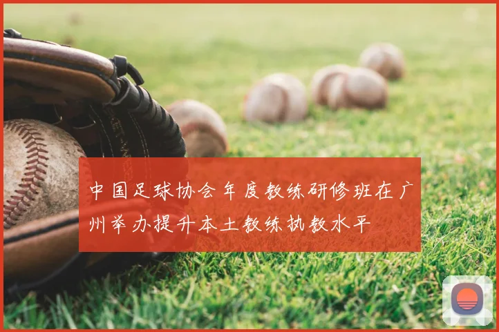 中国足球协会年度教练研修班在广州举办提升本土教练执教水平