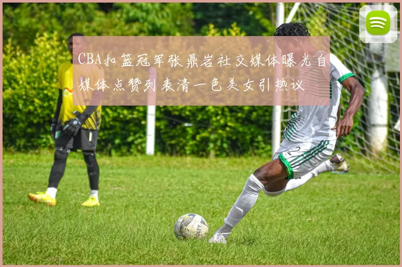 CBA扣篮冠军张鼎岩社交媒体曝光自媒体点赞列表清一色美女引热议