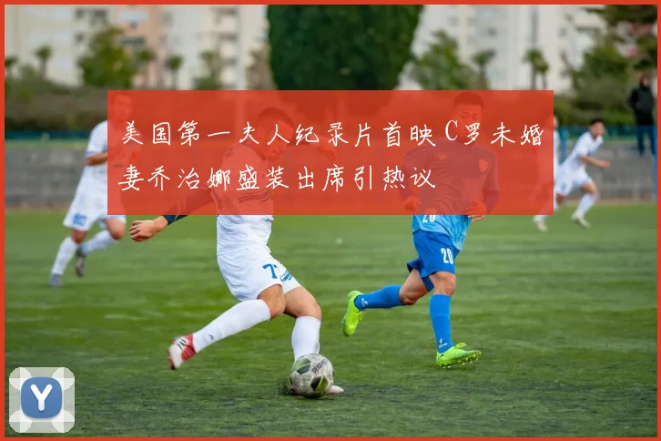 美国第一夫人纪录片首映 C罗未婚妻乔治娜盛装出席引热议