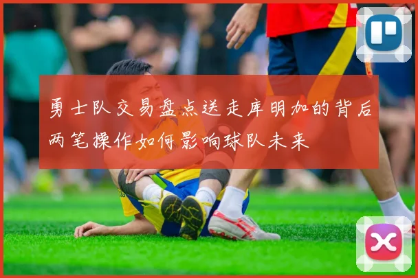 勇士队交易盘点送走库明加的背后两笔操作如何影响球队未来