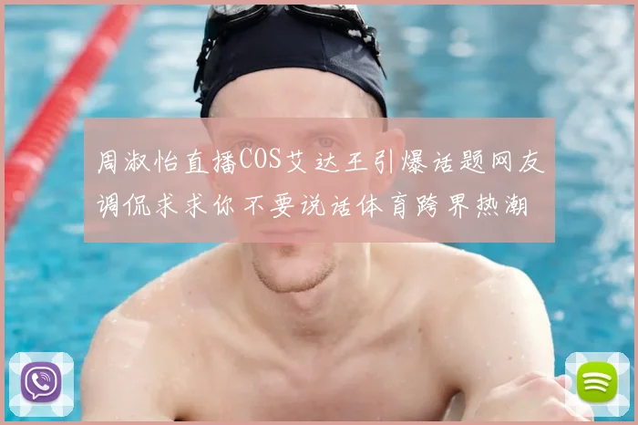 周淑怡直播COS艾达王引爆话题网友调侃求求你不要说话体育跨界热潮再起