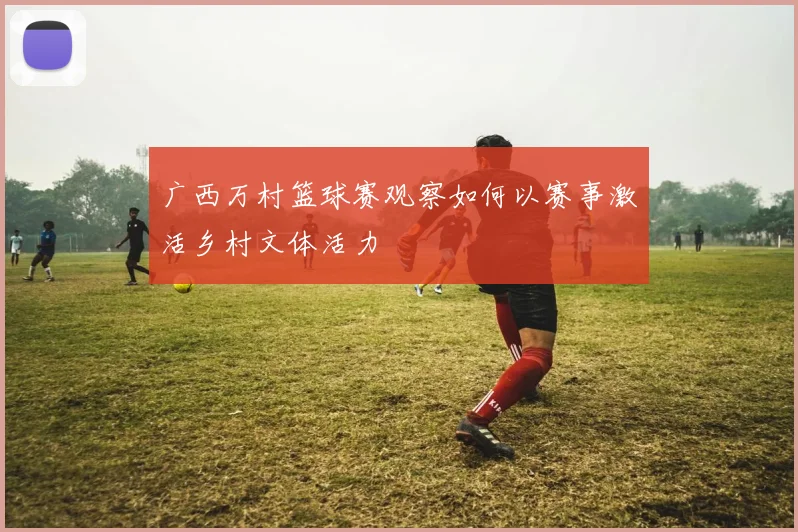 广西万村篮球赛观察如何以赛事激活乡村文体活力