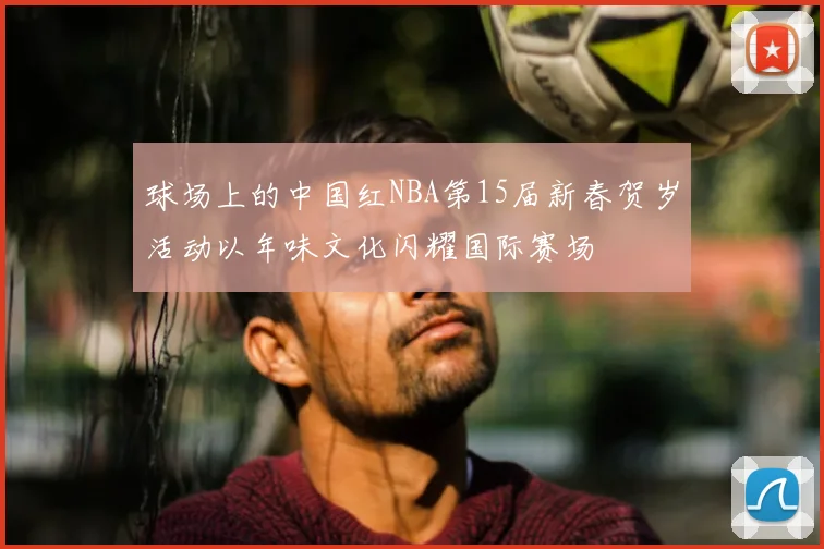球场上的中国红NBA第15届新春贺岁活动以年味文化闪耀国际赛场