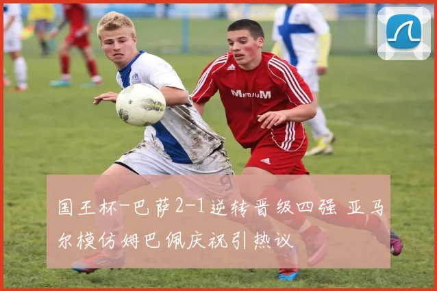 国王杯-巴萨2-1逆转晋级四强 亚马尔模仿姆巴佩庆祝引热议