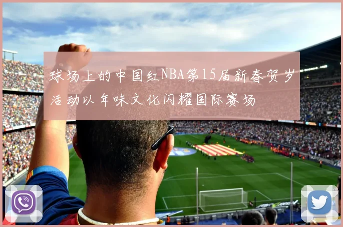 球场上的中国红NBA第15届新春贺岁活动以年味文化闪耀国际赛场